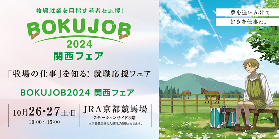 牧場就業を目指す若者を応援! BOKUJOB 2024 関西フェア 「牧場の仕事」を知る! 就職応援フェア BOKUJOB2024 関西フェア 10月26・27日土日 10:00~15:00 JRA京都競馬場 ステーションサイド3階 ※京都競馬場の入場料が必要となります 夢を追いかけて 好きを仕事に。